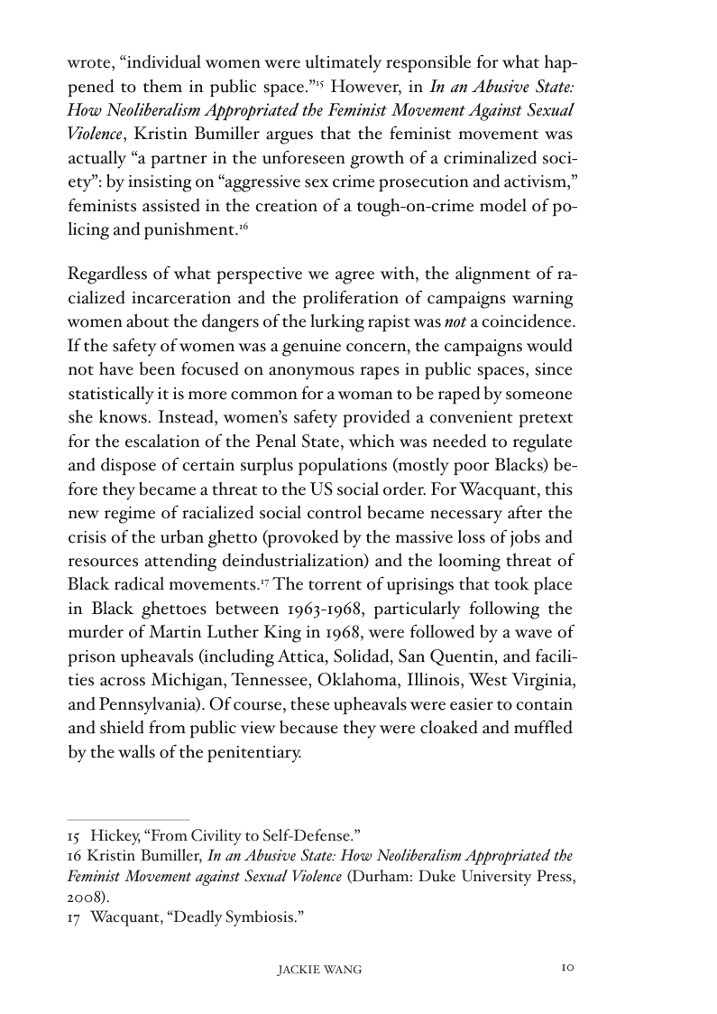 wrote, “individual women were ultimately responsible for what hap- pened to them in public space.” However, in In an Abusive State: How Neoliberalism Appropriated the Feminist Movement Against Sexual Violence, Kristin Bumiller argues that the feminist movement was actually “a partner in the unforeseen growth of a criminalized soci- ety”: by insisting on “aggressive sex crime prosecution and activism,” feminists assisted in the creation of a tough-on-crime model of po- licing and punishment.  Regardless of what perspective we agree with, the alignment of ra- cialized incarceration and the proliferation of campaigns warning women about the dangers of the lurking rapist was #ot a coincidence. If the safety of women was a genuine concern, the campaigns would not have been focused on anonymous rapes in public spaces, since statistically it is more common for a woman to be raped by someone she knows. Instead, women’s safety provided a convenient pretext for the escalation of the Penal State, which was needed to regulate and dispose of certain surplus populations (mostly poor Blacks) be- fore they became a threat to the US social order. For Wacquant, this new regime of racialized social control became necessary after the crisis of the urban ghetto (provoked by the massive loss of jobs and resources attending deindustrialization) and the looming threat of Black radical movement:  The torrent of uprisings that took place  in Black ghettoes between 1963-1968, particularly following the  murder of Martin Luther King in 1968, were followed by a wave of prison upheavals (including Attica, Solidad, San Quentin, and facili- ties across Michigan, Tennessee, Oklahoma, Illinois, West Virginia, and Pennsylvania). Of course, these upheavals were easier to contain  and shield from public view because they were cloaked and muffled  by the walls of the penitentiary.  15 Hickey, “From Civility to Self-Defense.”  16 Kristin Bumiller, In an Abusive State: How Neoliberalism Appropriated the Feminist Movement against Sexual Violence (Durham: Duke University Press, 2008).  17 Wacquant, “Deadly Symbiosis.”  JACKIE WANG 1 